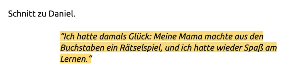 Screenshot aus dem Drehbuch. Da steht: "Ich hatte damals Glück: Meine Mama machte aus den Buchstaben ein Rätselspiel, und ich hatte wieder Spaß am
Lernen."