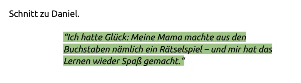 Screenshot aus dem Drehbuch. Da steht: "Ich hatte Glück: Meine Mama machte aus den Buchstaben nämlich ein Rätselspiel - und mir hat das
Lernen wieder Spaß gemacht."